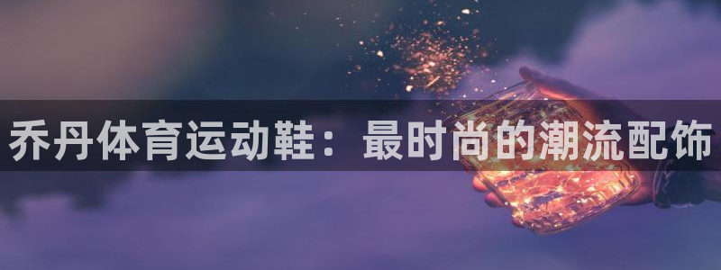 乔丹体育运动鞋：最时尚的潮流配饰